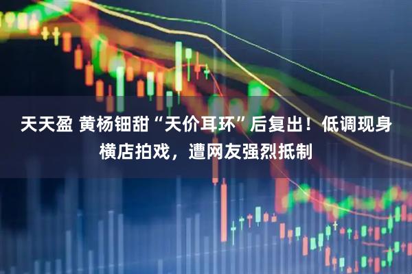 天天盈 黄杨钿甜“天价耳环”后复出！低调现身横店拍戏，遭网友强烈抵制