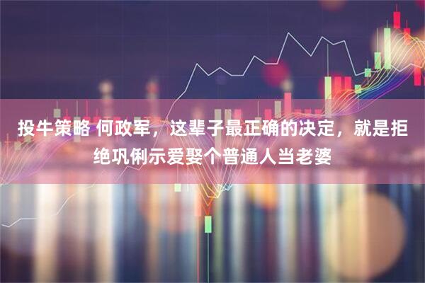投牛策略 何政军，这辈子最正确的决定，就是拒绝巩俐示爱娶个普通人当老婆