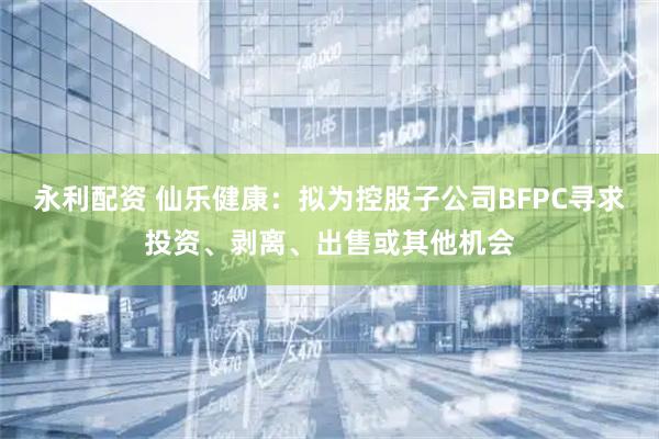 永利配资 仙乐健康:拟为控股子公司BFPC寻求投资、剥离、出售或其他机会