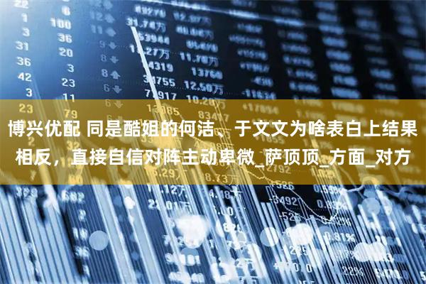 博兴优配 同是酷姐的何洁、于文文为啥表白上结果相反,直接自信对阵主动卑微_萨顶顶_方面_对方