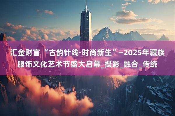汇金财富 “古韵针线·时尚新生”—2025年藏族服饰文化艺术节盛大启幕_摄影_融合_传统