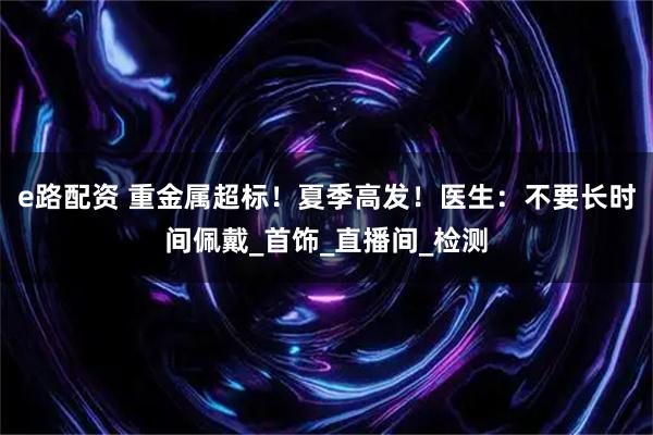 e路配资 重金属超标！夏季高发！医生：不要长时间佩戴_首饰_直播间_检测