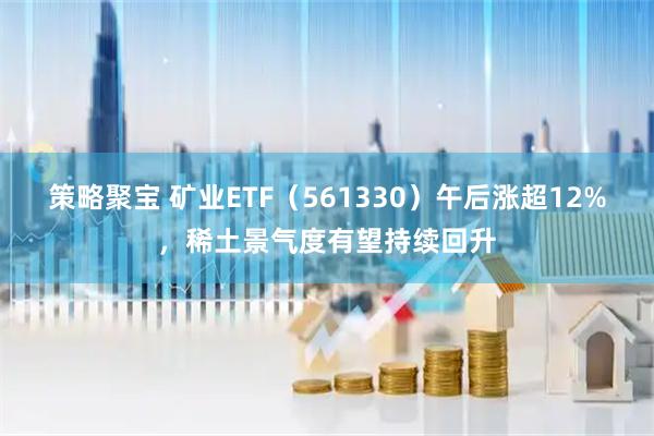 策略聚宝 矿业ETF（561330）午后涨超12%，稀土景气度有望持续回升