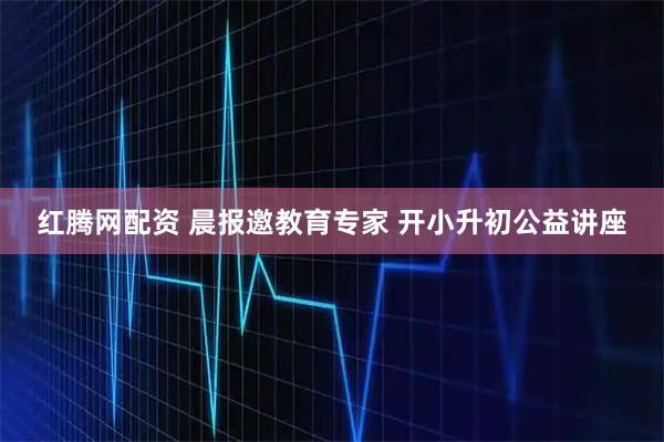 红腾网配资 晨报邀教育专家 开小升初公益讲座