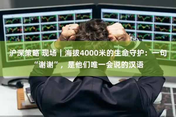 沪深策略 现场｜海拔4000米的生命守护：一句“谢谢”，是他们唯一会说的汉语