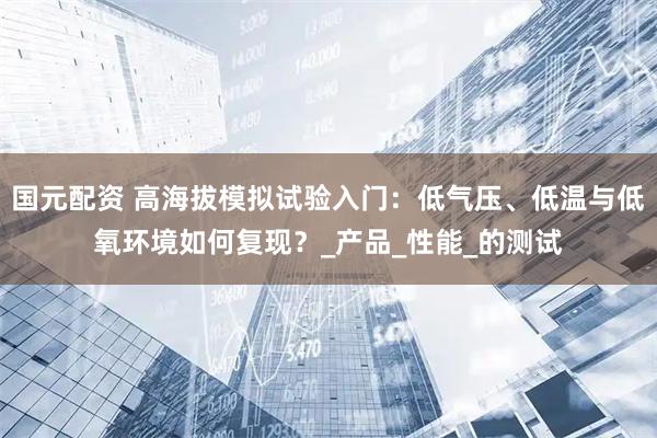 国元配资 高海拔模拟试验入门：低气压、低温与低氧环境如何复现？_产品_性能_的测试