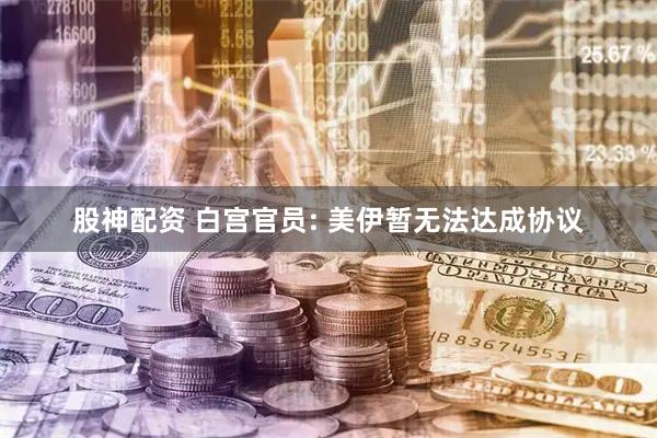 股神配资 白宫官员: 美伊暂无法达成协议