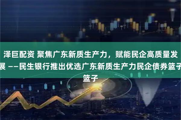泽巨配资 聚焦广东新质生产力，赋能民企高质量发展 ——民生银行推出优选广东新质生产力民企债券篮子