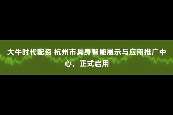 大牛时代配资 杭州市具身智能展示与应用推广中心，正式启用