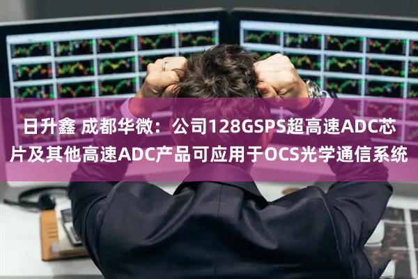 日升鑫 成都华微：公司128GSPS超高速ADC芯片及其他高速ADC产品可应用于OCS光学通信系统