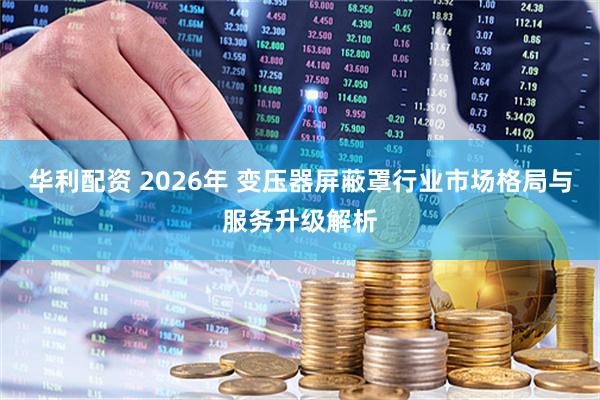 华利配资 2026年 变压器屏蔽罩行业市场格局与服务升级解析