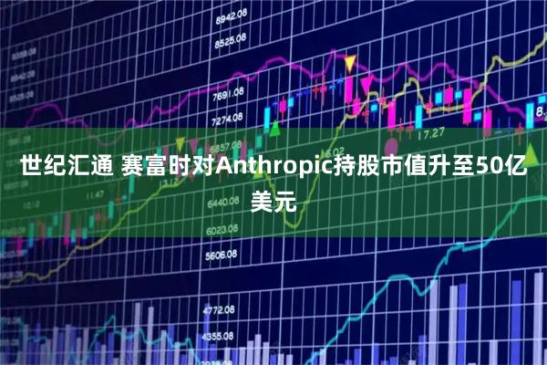 世纪汇通 赛富时对Anthropic持股市值升至50亿美元