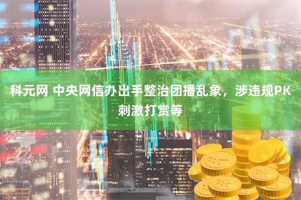 科元网 中央网信办出手整治团播乱象，涉违规PK刺激打赏等
