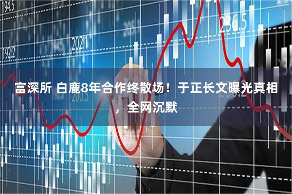 富深所 白鹿8年合作终散场！于正长文曝光真相，全网沉默
