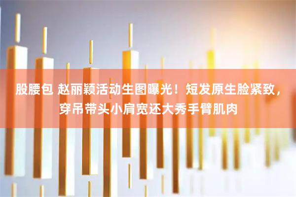 股腰包 赵丽颖活动生图曝光！短发原生脸紧致，穿吊带头小肩宽还大秀手臂肌肉