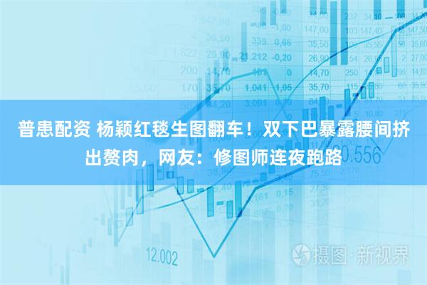 普患配资 杨颖红毯生图翻车！双下巴暴露腰间挤出赘肉，网友：修图师连夜跑路