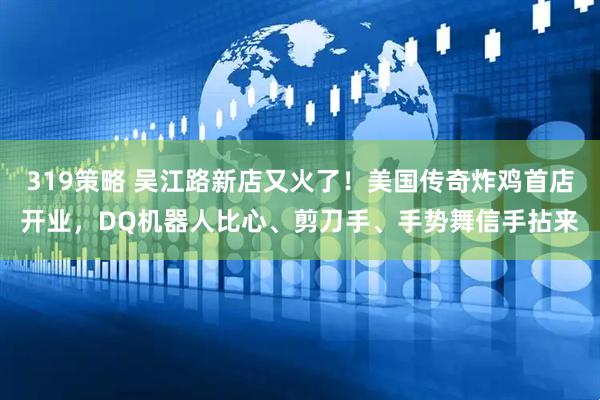 319策略 吴江路新店又火了！美国传奇炸鸡首店开业，DQ机器人比心、剪刀手、手势舞信手拈来