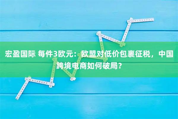 宏盈国际 每件3欧元：欧盟对低价包裹征税，中国跨境电商如何破局？