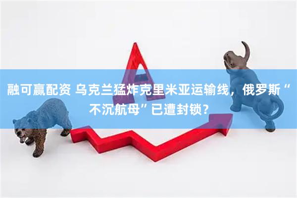 融可赢配资 乌克兰猛炸克里米亚运输线，俄罗斯“不沉航母”已遭封锁？