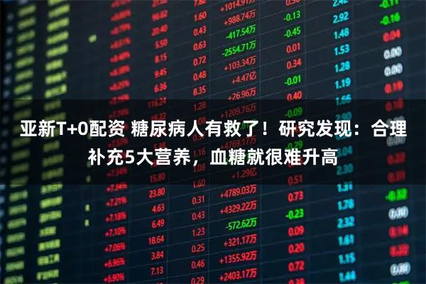 亚新T+0配资 糖尿病人有救了！研究发现：合理补充5大营养，血糖就很难升高